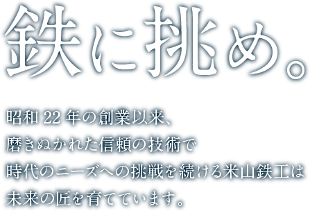 鉄に挑め。昭和22年の創業以来、磨きぬかれた信頼の技術で時代のニーズへの挑戦を続ける米山鉄工は未来の匠を育てています。